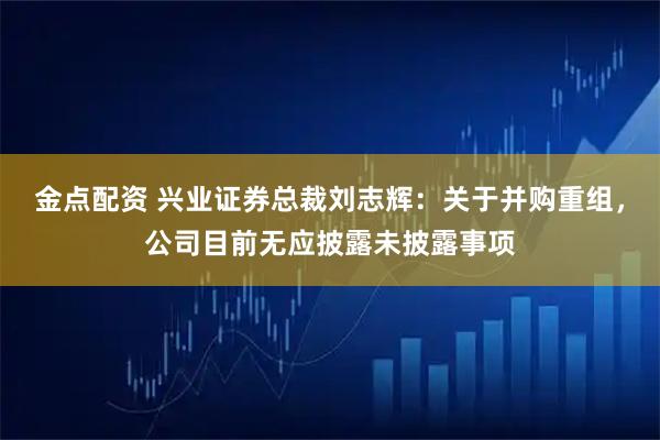金点配资 兴业证券总裁刘志辉：关于并购重组，公司目前无应披露未披露事项