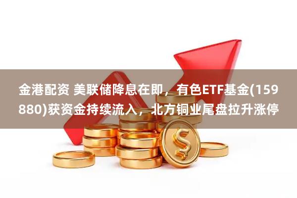 金港配资 美联储降息在即，有色ETF基金(159880)获资金持续流入，北方铜业尾盘拉升涨停