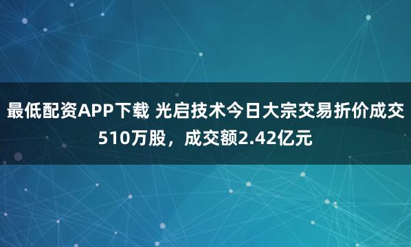 最低配资APP下载 光启技术今日大宗交易折价成交510万股，成交额2.42亿元