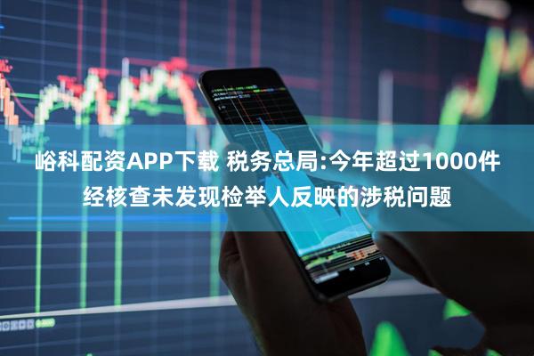 峪科配资APP下载 税务总局:今年超过1000件经核查未发现检举人反映的涉税问题