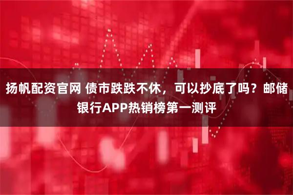 扬帆配资官网 债市跌跌不休，可以抄底了吗？邮储银行APP热销榜第一测评