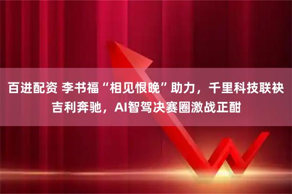 百进配资 李书福“相见恨晚”助力，千里科技联袂吉利奔驰，AI智驾决赛圈激战正酣
