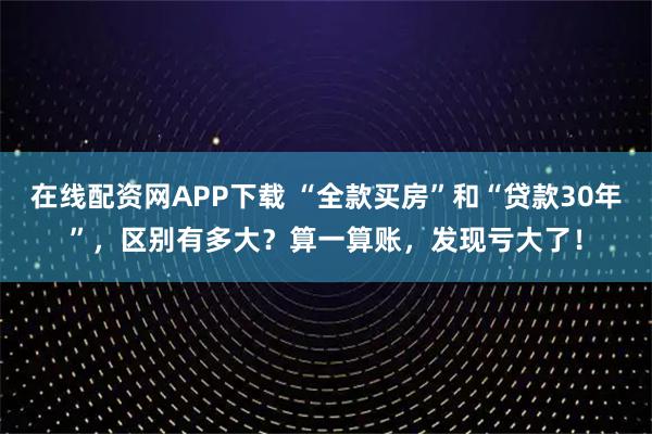 在线配资网APP下载 “全款买房”和“贷款30年”，区别有多大？算一算账，发现亏大了！