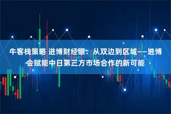 牛客栈策略 进博财经眼：从双边到区域——进博会赋能中日第三方市场合作的新可能