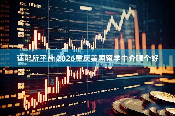 证配所平台 2026重庆美国留学中介哪个好