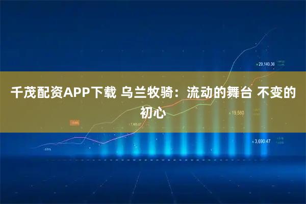 千茂配资APP下载 乌兰牧骑：流动的舞台 不变的初心