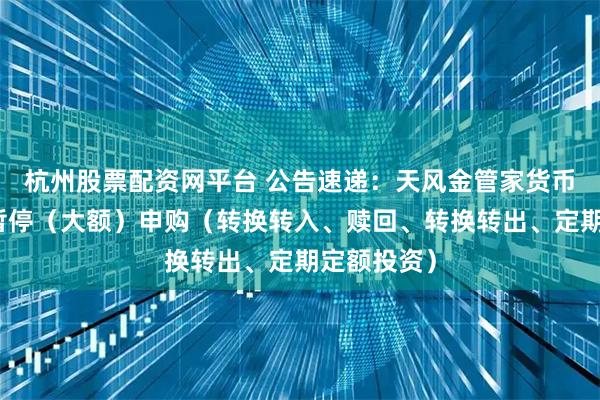 杭州股票配资网平台 公告速递：天风金管家货币基金基金暂停（大额）申购（转换转入、赎回、转换转出、定期定额投资）