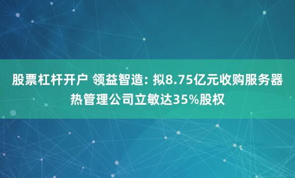股票杠杆开户 领益智造: 拟8.75亿元收购服务器热管理公司立敏达35%股权