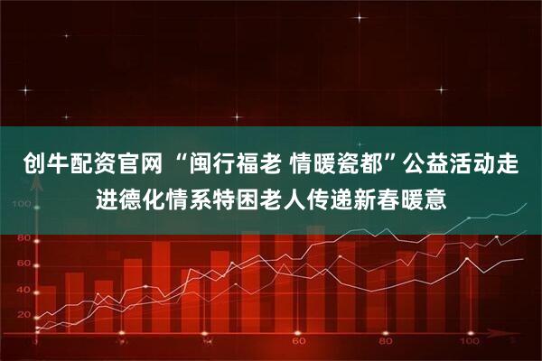 创牛配资官网 “闽行福老 情暖瓷都”公益活动走进德化情系特困老人传递新春暖意