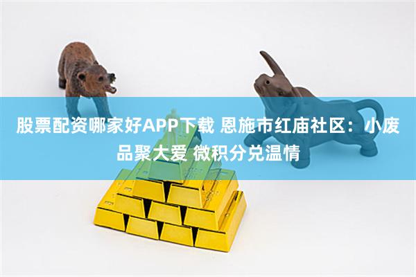 股票配资哪家好APP下载 恩施市红庙社区：小废品聚大爱 微积分兑温情