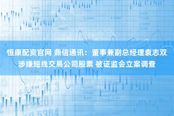 恒康配资官网 鼎信通讯：董事兼副总经理袁志双涉嫌短线交易公司股票 被证监会立案调查