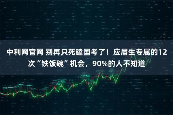 中利网官网 别再只死磕国考了！应届生专属的12次“铁饭碗”机会，90%的人不知道