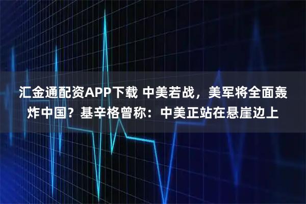 汇金通配资APP下载 中美若战，美军将全面轰炸中国？基辛格曾称：中美正站在悬崖边上