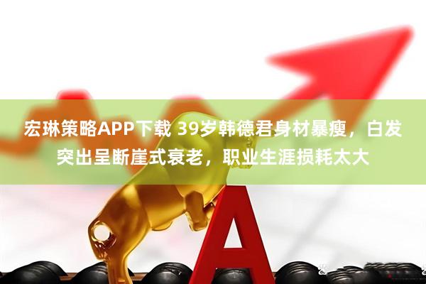 宏琳策略APP下载 39岁韩德君身材暴瘦，白发突出呈断崖式衰老，职业生涯损耗太大