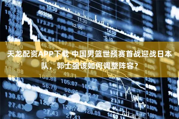 天龙配资APP下载 中国男篮世预赛首战迎战日本队，郭士强该如何调整阵容？