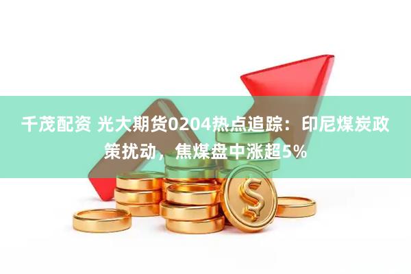 千茂配资 光大期货0204热点追踪：印尼煤炭政策扰动，焦煤盘中涨超5%