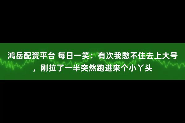 鸿岳配资平台 每日一笑：有次我憋不住去上大号，刚拉了一半突然跑进来个小丫头