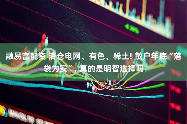 融易富配资 清仓电网、有色、稀土! 散户年底“落袋为安”, 真的是明智选择吗