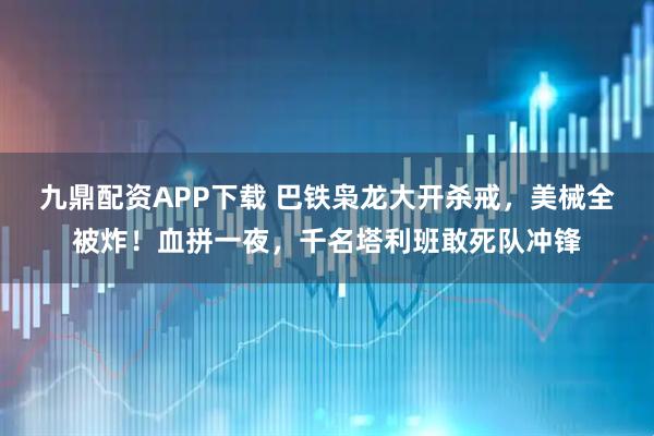 九鼎配资APP下载 巴铁枭龙大开杀戒，美械全被炸！血拼一夜，千名塔利班敢死队冲锋