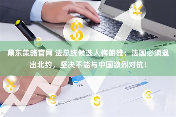 鼎东策略官网 法总统候选人梅朗雄：法国必须退出北约，坚决不能与中国激烈对抗！