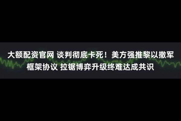 大额配资官网 谈判彻底卡死！美方强推黎以撤军框架协议 拉锯博弈升级终难达成共识