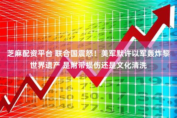 芝麻配资平台 联合国震怒！美军默许以军轰炸黎世界遗产 是附带损伤还是文化清洗