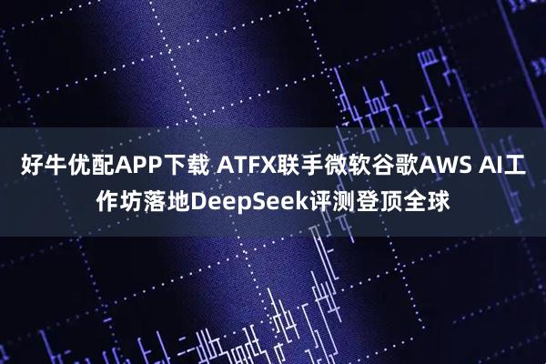 好牛优配APP下载 ATFX联手微软谷歌AWS AI工作坊落地DeepSeek评测登顶全球